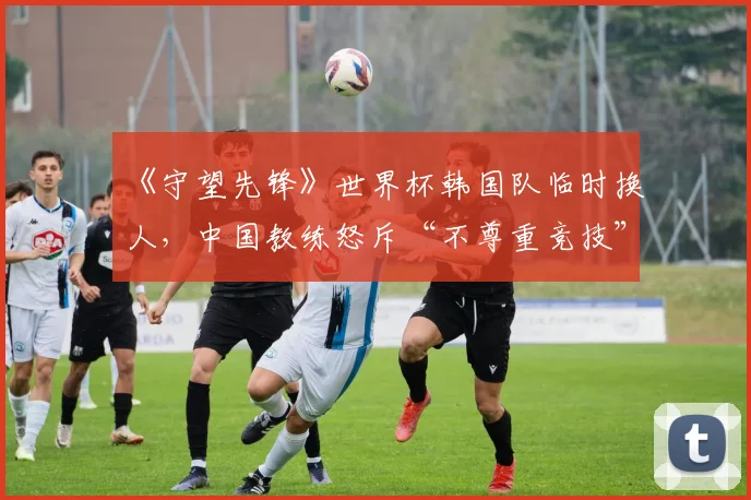 《守望先锋》世界杯韩国队临时换人，中国教练怒斥“不尊重竞技”