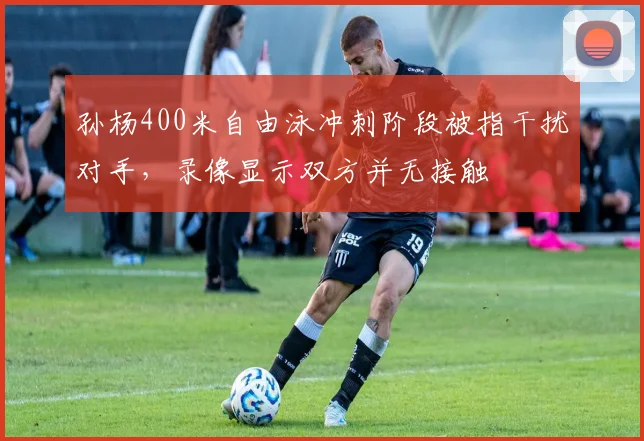 孙杨400米自由泳冲刺阶段被指干扰对手，录像显示双方并无接触