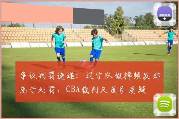 争议判罚速递：辽宁队假摔频发却免于处罚，CBA裁判尺度引质疑